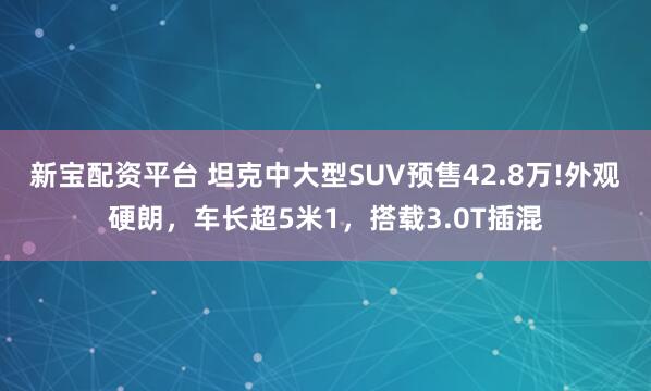 新宝配资平台 坦克中大型SUV预售42.8万!外观硬朗，车长超5米1，搭载3.0T插混