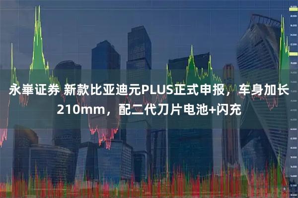 永崋证券 新款比亚迪元PLUS正式申报，车身加长210mm，配二代刀片电池+闪充