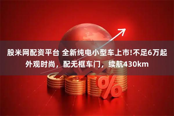 股米网配资平台 全新纯电小型车上市!不足6万起外观时尚，配无框车门，续航430km