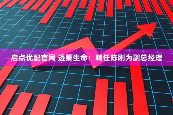 启点优配官网 透景生命：聘任陈刚为副总经理