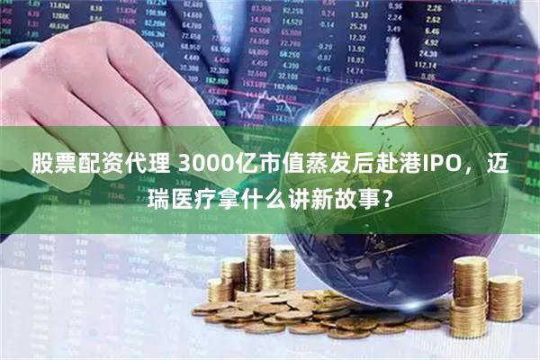 股票配资代理 3000亿市值蒸发后赴港IPO，迈瑞医疗拿什么讲新故事？