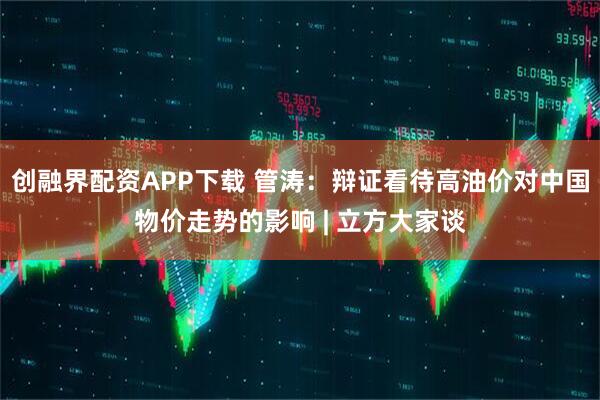 创融界配资APP下载 管涛：辩证看待高油价对中国物价走势的影响 | 立方大家谈