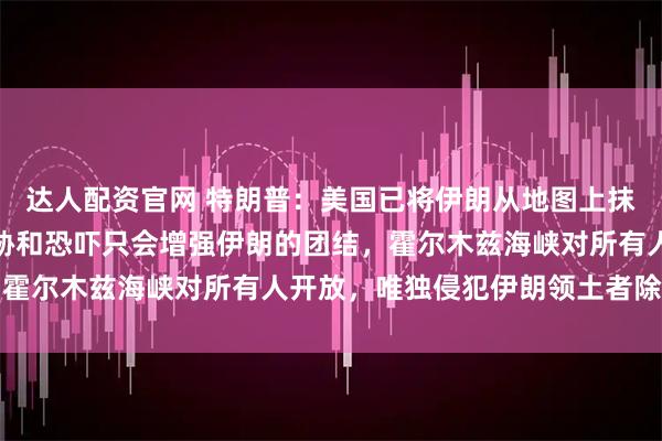 达人配资官网 特朗普：美国已将伊朗从地图上抹去；伊朗总统回应：威胁和恐吓只会增强伊朗的团结，霍尔木兹海峡对所有人开放，唯独侵犯伊朗领土者除外红