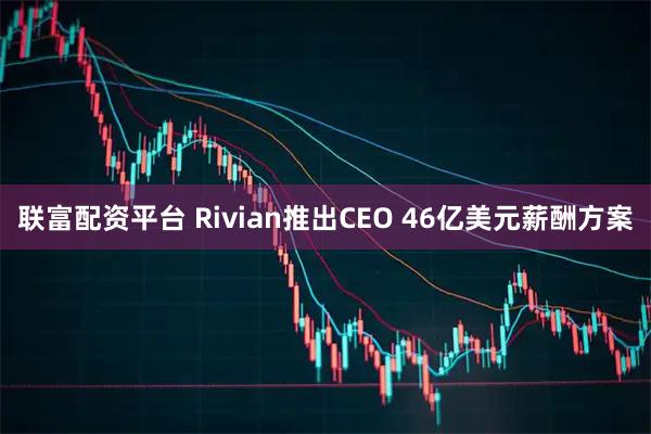 联富配资平台 Rivian推出CEO 46亿美元薪酬方案