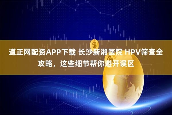 道正网配资APP下载 长沙新湘医院 HPV筛查全攻略，这些细节帮你避开误区
