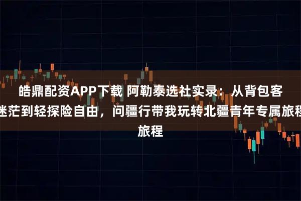 皓鼎配资APP下载 阿勒泰选社实录:从背包客迷茫到轻探险自由,问疆行带我玩转北疆青年专属旅程