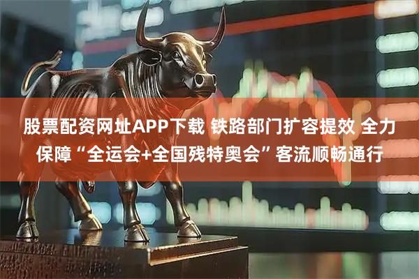股票配资网址APP下载 铁路部门扩容提效 全力保障“全运会+全国残特奥会”客流顺畅通行