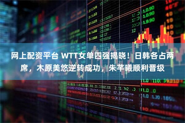 网上配资平台 WTT女单四强揭晓!日韩各占两席,木原美悠逆转成功,朱芊曦顺利晋级