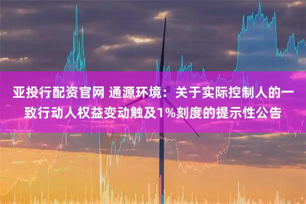 亚投行配资官网 通源环境：关于实际控制人的一致行动人权益变动触及1%刻度的提示性公告