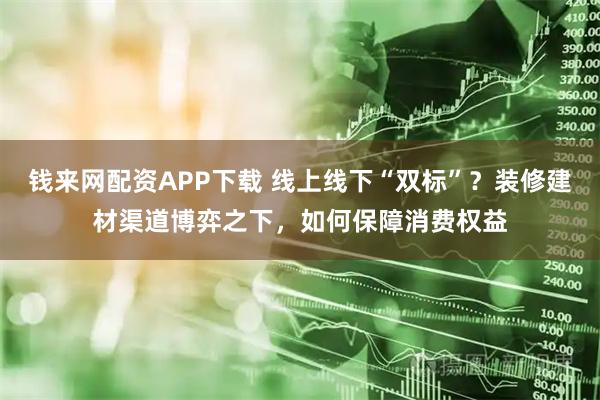 钱来网配资APP下载 线上线下“双标”？装修建材渠道博弈之下，如何保障消费权益