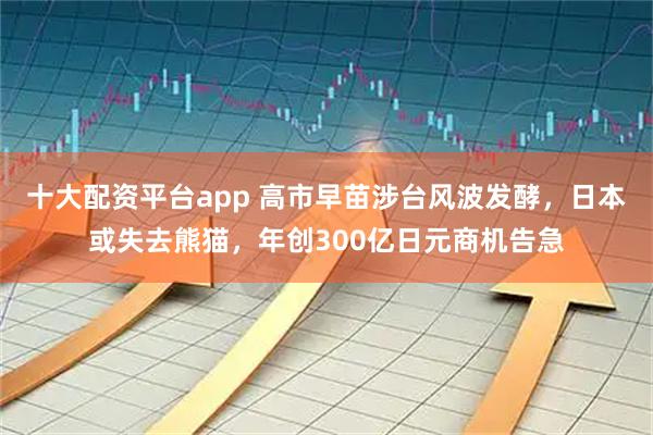 十大配资平台app 高市早苗涉台风波发酵，日本或失去熊猫，年创300亿日元商机告急