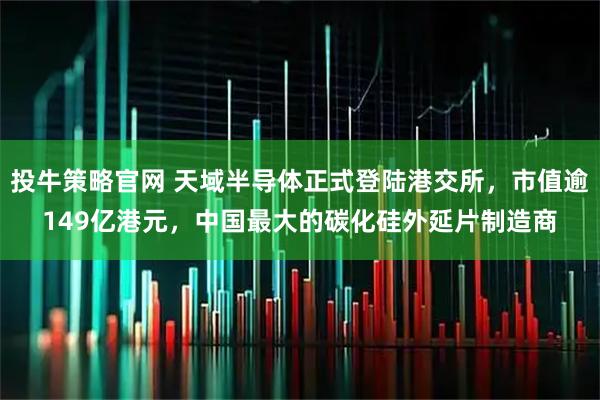 投牛策略官网 天域半导体正式登陆港交所，市值逾149亿港元，中国最大的碳化硅外延片制造商