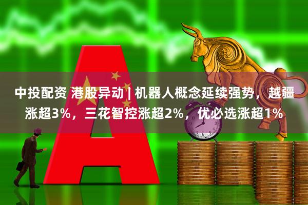中投配资 港股异动 | 机器人概念延续强势，越疆涨超3%，三花智控涨超2%，优必选涨超1%