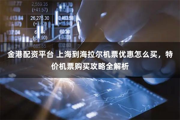 金港配资平台 上海到海拉尔机票优惠怎么买,特价机票购买攻略全解析