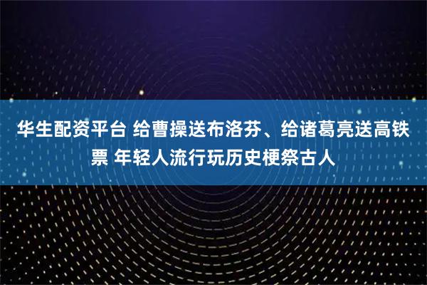 华生配资平台 给曹操送布洛芬、给诸葛亮送高铁票 年轻人流行玩历史梗祭古人