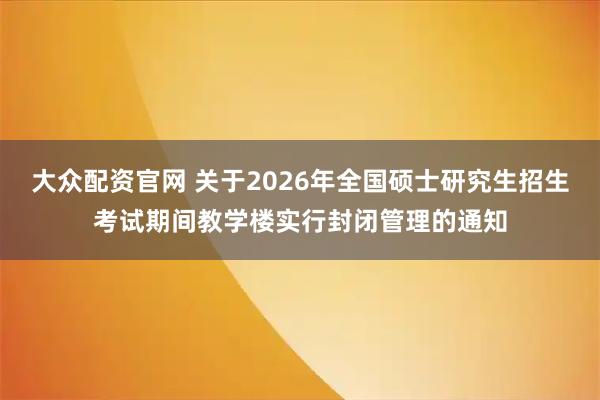 大众配资官网 关于2026年全国硕士研究生招生考试期间教学楼实行封闭管理的通知