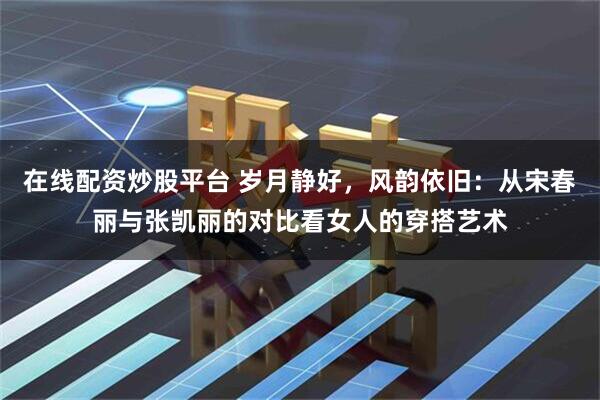 在线配资炒股平台 岁月静好，风韵依旧：从宋春丽与张凯丽的对比看女人的穿搭艺术