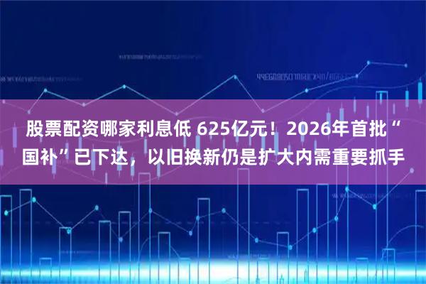 股票配资哪家利息低 625亿元！2026年首批“国补”已下达，以旧换新仍是扩大内需重要抓手