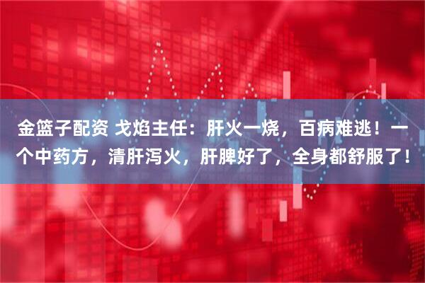 金篮子配资 戈焰主任：肝火一烧，百病难逃！一个中药方，清肝泻火，肝脾好了，全身都舒服了！