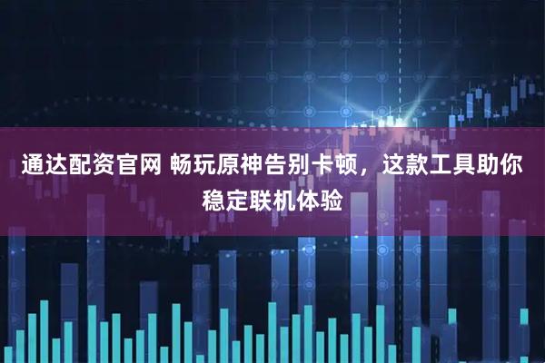 通达配资官网 畅玩原神告别卡顿，这款工具助你稳定联机体验