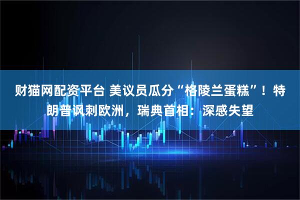 财猫网配资平台 美议员瓜分“格陵兰蛋糕”！特朗普讽刺欧洲，瑞典首相：深感失望