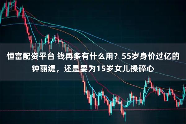 恒富配资平台 钱再多有什么用？55岁身价过亿的钟丽缇，还是要为15岁女儿操碎心
