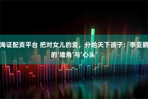 海证配资平台 把对女儿的爱，分给天下孩子：李亚鹏的‘墙角’与‘心头’