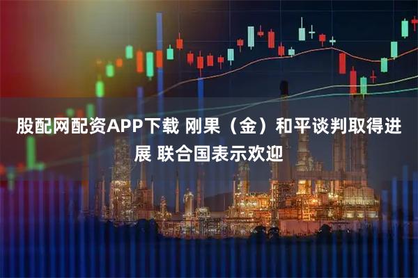 股配网配资APP下载 刚果（金）和平谈判取得进展 联合国表示欢迎
