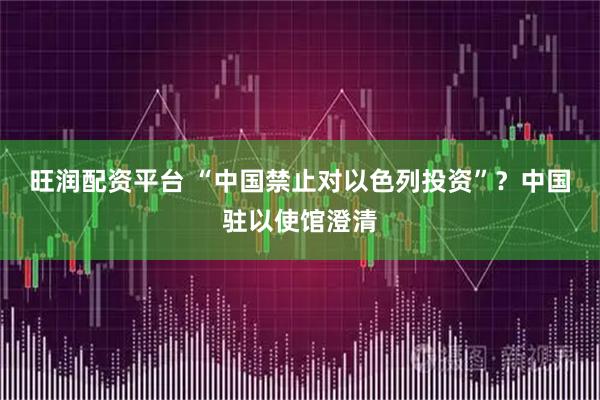 旺润配资平台 “中国禁止对以色列投资”？中国驻以使馆澄清