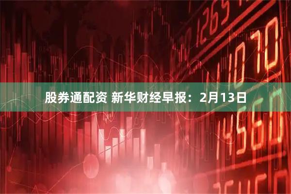 股券通配资 新华财经早报：2月13日