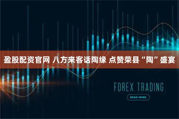 盈股配资官网 八方来客话陶缘 点赞荣县“陶”盛宴