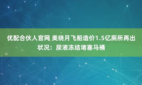 优配合伙人官网 美绕月飞船造价1.5亿厕所再出状况：尿液冻结堵塞马桶