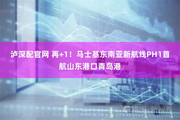 泸深配官网 再+1！马士基东南亚新航线PH1首航山东港口青岛港