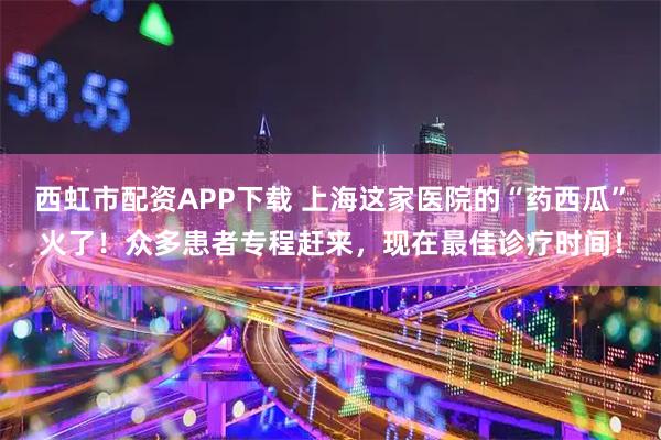 西虹市配资APP下载 上海这家医院的“药西瓜”火了！众多患者专程赶来，现在最佳诊疗时间！