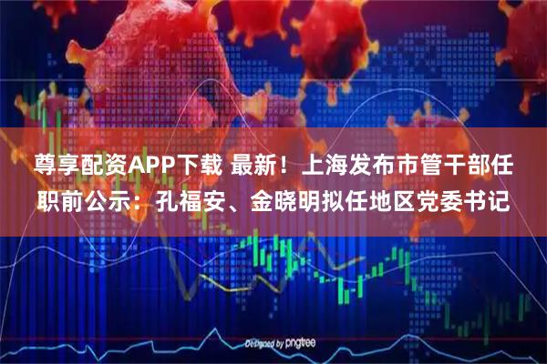 尊享配资APP下载 最新!上海发布市管干部任职前公示:孔福安、金晓明拟任地区党委书记