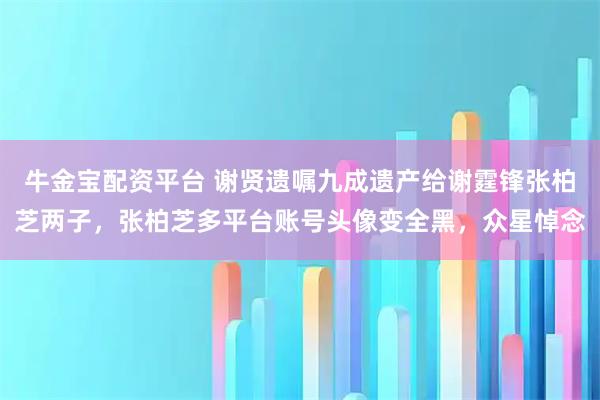 牛金宝配资平台 谢贤遗嘱九成遗产给谢霆锋张柏芝两子，张柏芝多平台账号头像变全黑，众星悼念