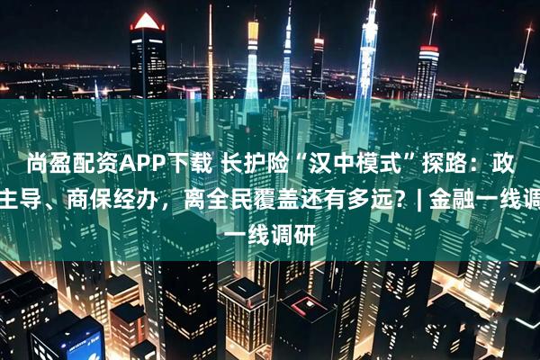 尚盈配资APP下载 长护险“汉中模式”探路：政府主导、商保经办，离全民覆盖还有多远？| 金融一线调研