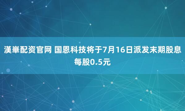 漢崋配资官网 国恩科技将于7月16日派发末期股息每股0.5元