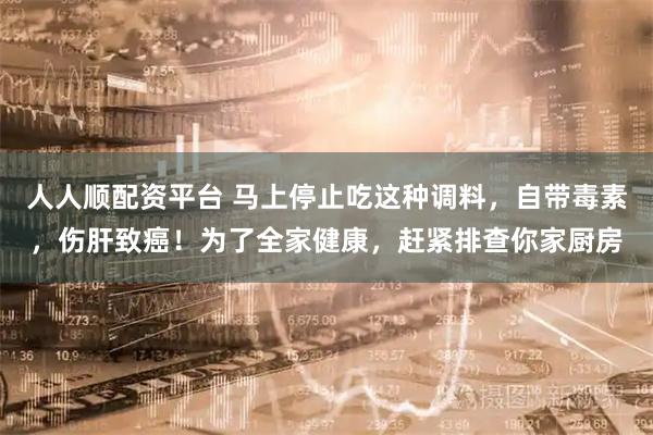 人人顺配资平台 马上停止吃这种调料，自带毒素，伤肝致癌！为了全家健康，赶紧排查你家厨房