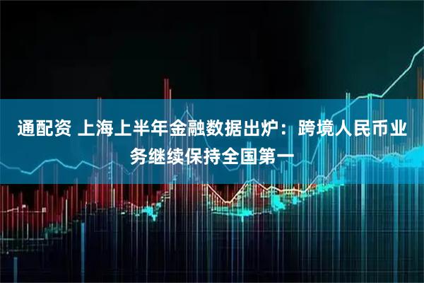 通配资 上海上半年金融数据出炉：跨境人民币业务继续保持全国第一