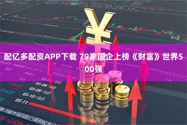 配亿多配资APP下载 79家国企上榜《财富》世界500强